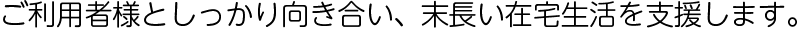 ご利用者様としっかり向き合い、末長い在宅生活を支援します。