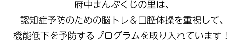 府中まんぷくじの里は、認知症予防のための脳トレ＆口腔体操を重視して、機能低下を予防するプログラムを取り入れています！